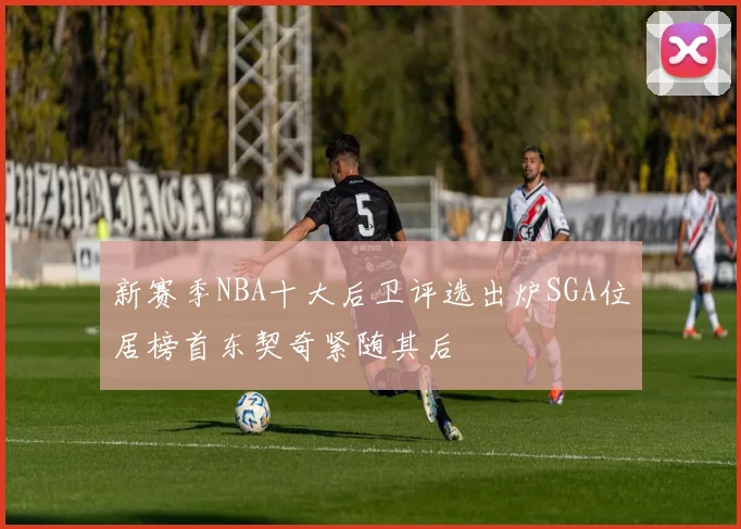 新赛季NBA十大后卫评选出炉SGA位居榜首东契奇紧随其后