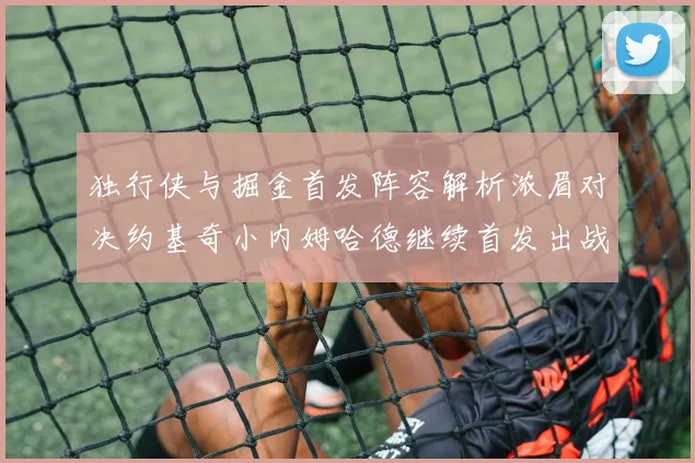 独行侠与掘金首发阵容解析浓眉对决约基奇小内姆哈德继续首发出战