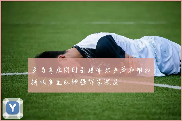 罗马考虑同时引进齐尔克泽和维拉斯帕多里以增强阵容深度