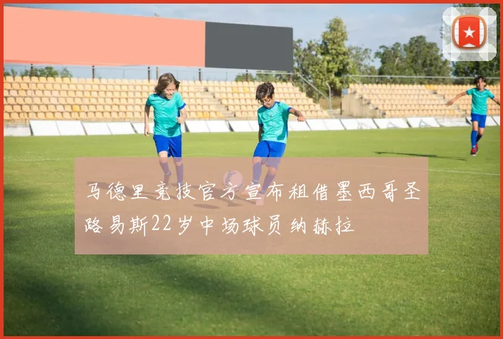 马德里竞技官方宣布租借墨西哥圣路易斯22岁中场球员纳赫拉