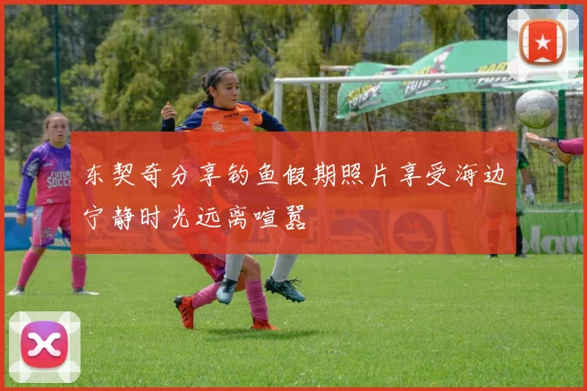 东契奇分享钓鱼假期照片享受海边宁静时光远离喧嚣