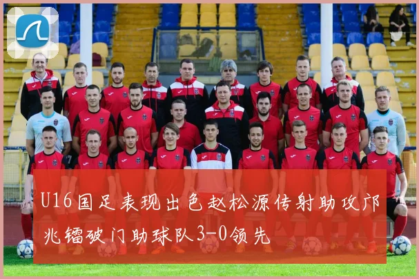 U16国足表现出色赵松源传射助攻邝兆镭破门助球队3-0领先