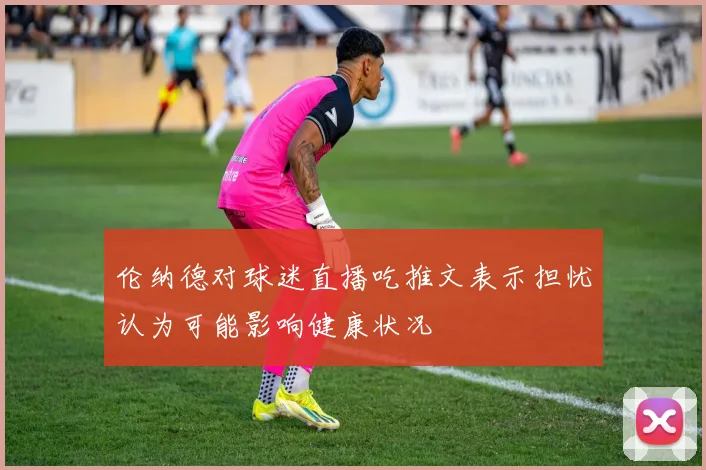 伦纳德对球迷直播吃推文表示担忧认为可能影响健康状况
