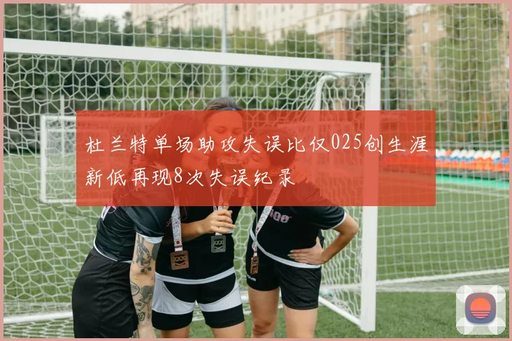 杜兰特单场助攻失误比仅025创生涯新低再现8次失误纪录