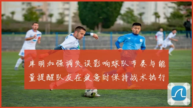库明加强调失误影响球队节奏与能量提醒队友在疲惫时保持战术执行力