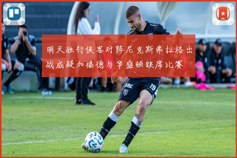 明天独行侠客对阵尼克斯弗拉格出战成疑加福德与华盛顿缺席比赛