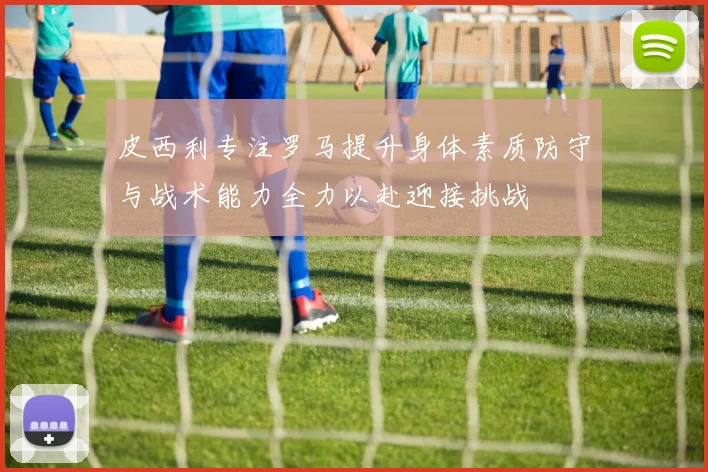 皮西利专注罗马提升身体素质防守与战术能力全力以赴迎接挑战