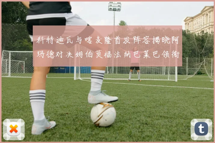 科特迪瓦与喀麦隆首发阵容揭晓阿玛德对决姆伯莫福法纳巴莱巴领衔出战