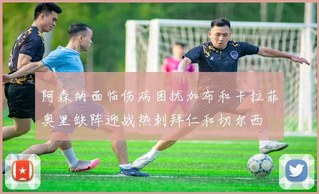 阿森纳面临伤病困扰加布和卡拉菲奥里缺阵迎战热刺拜仁和切尔西