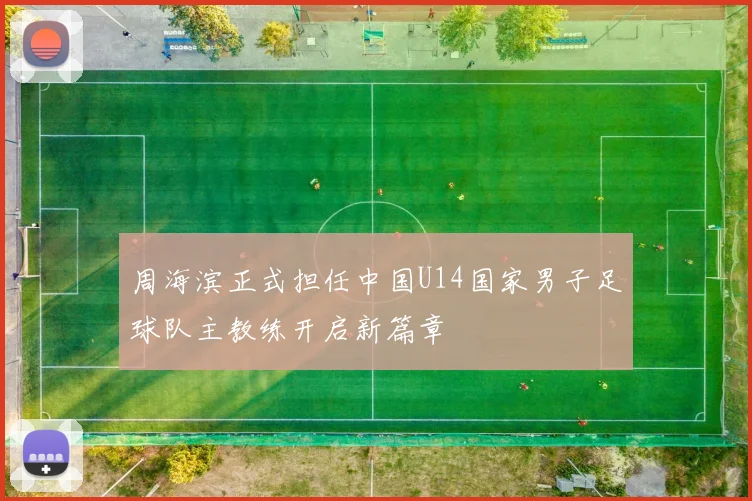 周海滨正式担任中国U14国家男子足球队主教练开启新篇章