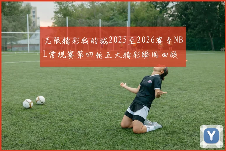 无限精彩我的城2025至2026赛季NBL常规赛第四轮五大精彩瞬间回顾
