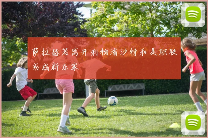 萨拉赫若离开利物浦沙特和美职联或成新东家
