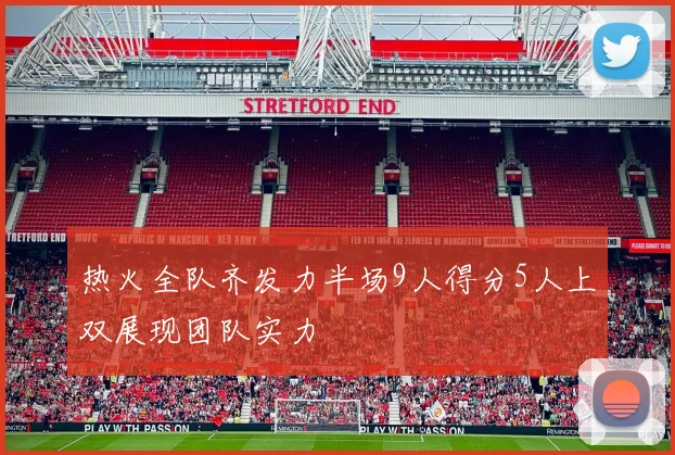 热火全队齐发力半场9人得分5人上双展现团队实力