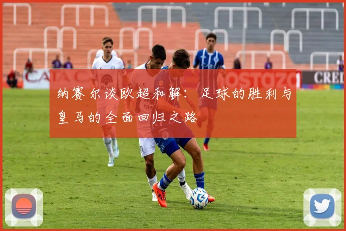 纳赛尔谈欧超和解：足球的胜利与皇马的全面回归之路
