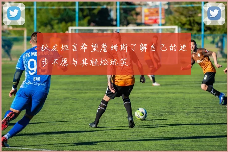 狄龙坦言希望詹姆斯了解自己的进步不愿与其轻松玩笑