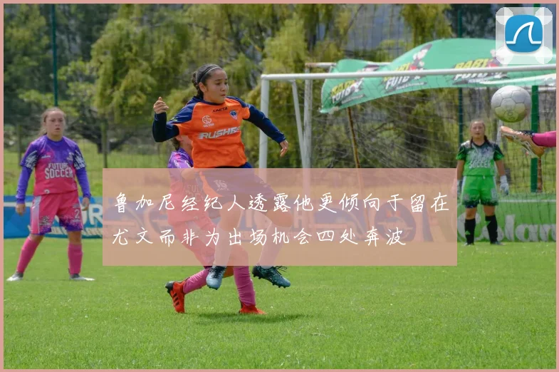 鲁加尼经纪人透露他更倾向于留在尤文而非为出场机会四处奔波