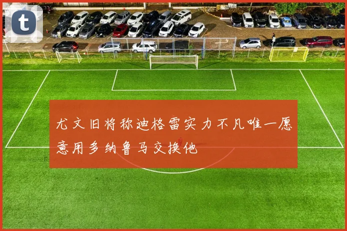 尤文旧将称迪格雷实力不凡唯一愿意用多纳鲁马交换他