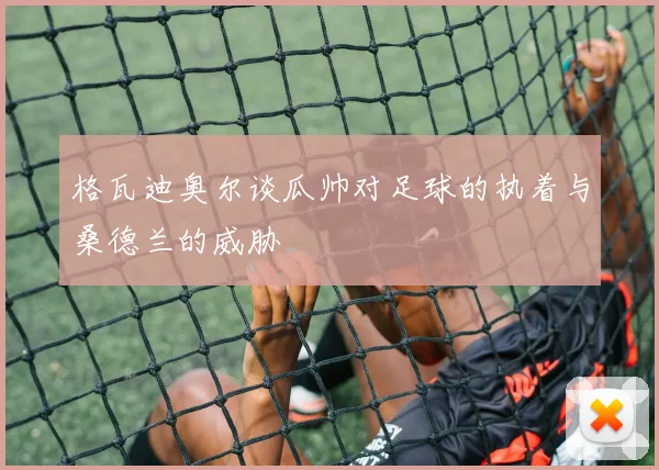 格瓦迪奥尔谈瓜帅对足球的执着与桑德兰的威胁