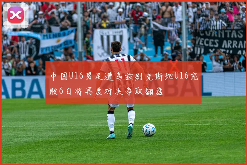中国U16男足遭乌兹别克斯坦U16完败6日将再度对决争取翻盘