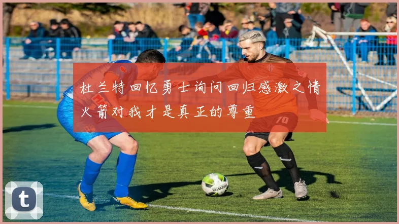 杜兰特回忆勇士询问回归感激之情火箭对我才是真正的尊重