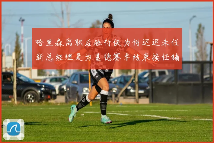 哈里森离职后独行侠为何迟迟未任新总经理是为基德赛季结束接任铺路吗