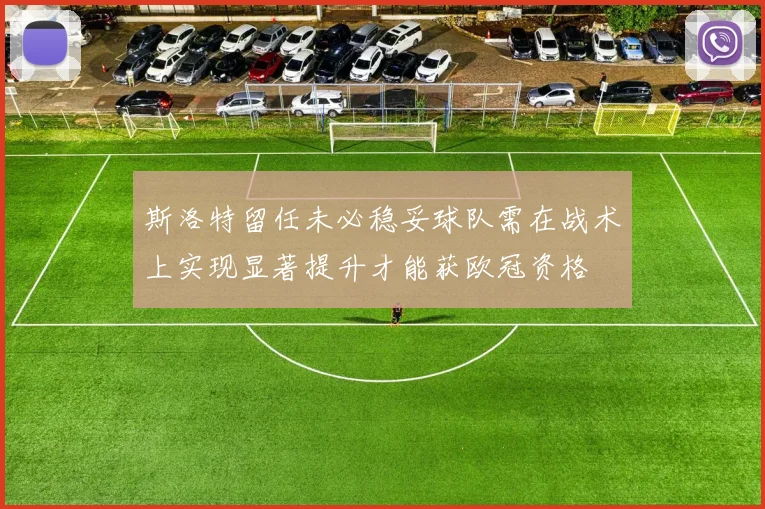 斯洛特留任未必稳妥球队需在战术上实现显著提升才能获欧冠资格