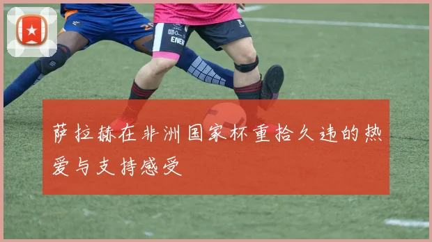 萨拉赫在非洲国家杯重拾久违的热爱与支持感受