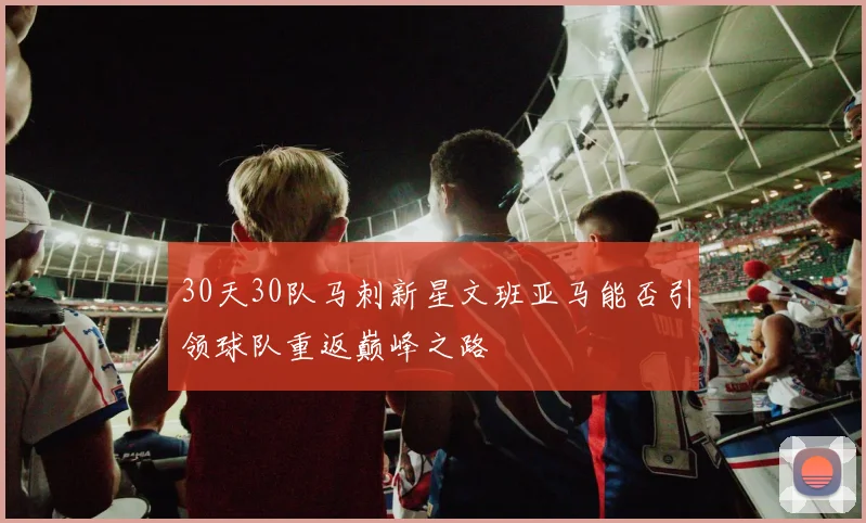 30天30队马刺新星文班亚马能否引领球队重返巅峰之路