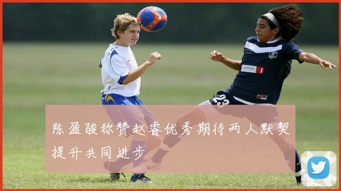 陈盈骏称赞赵睿优秀期待两人默契提升共同进步