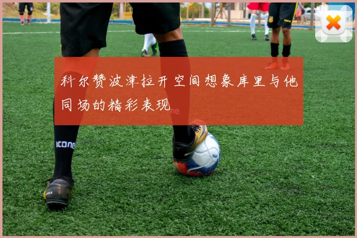 科尔赞波津拉开空间想象库里与他同场的精彩表现