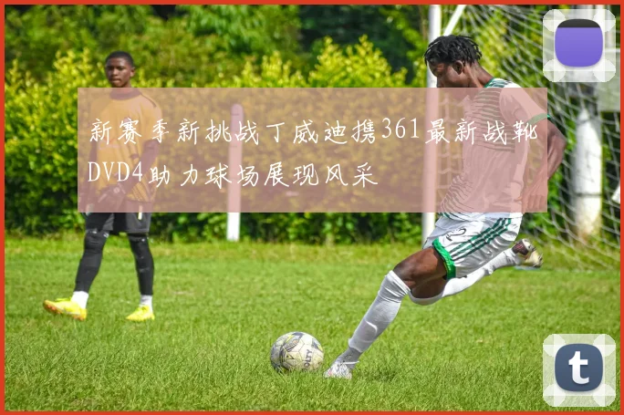 新赛季新挑战丁威迪携361最新战靴DVD4助力球场展现风采