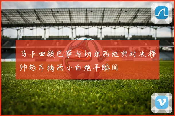 马卡回顾巴萨与切尔西经典对决穆帅怒斥梅西小白绝平瞬间