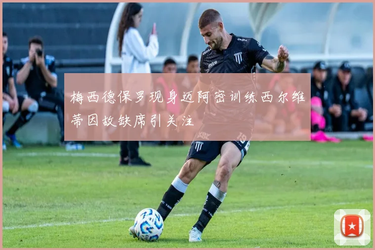 梅西德保罗现身迈阿密训练西尔维蒂因故缺席引关注